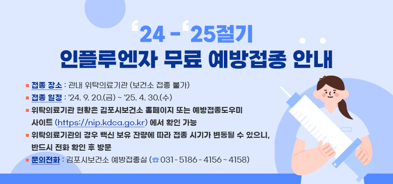 ‘24-‘25절기 인플루엔자 무료 예방접종 안내

○ 접종 장소 : 관내 위탁의료기관 (보건소 접종 불가)
○ 접종 일정 : ‘24.9.20.(금) ~ ‘25.4.30.(수)
○ 위탁의료기관 현황은 김포시보건소 홈페이지 또는 예방접종도우미
사이트 (https://nip.kdca.go.kr) 에서 확인 가능
○ 위탁의료기관의 경우 백신 보유 잔량에 따라 접종 시기가 변동될 수 있으니,
반드시 전화 확인 후 방문
○ 문의전화: 김포시보건소 예방접종실 (☎ 031-5186-4156~4158)