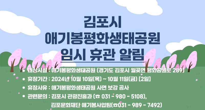 <임시 휴관 안내>

○ 대상시설 : 애기봉평화생태공원 (경기도 김포시 월곶면 평화공원로 289)
○ 휴장기간 : 2024. 10. 10.(목) ~ 10. 11.(금) (2일)
○ 휴장사유 : 애기봉평화생태공원 사면 보강 공사
○ 관련문의 : 김포시 관광진흥과(☎031-980-5108)김포문화재단 애기봉사업팀(☎031-989-7492)